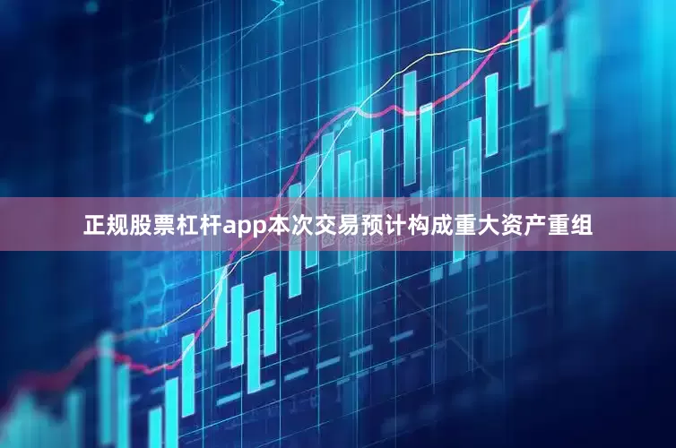 正规股票杠杆app本次交易预计构成重大资产重组