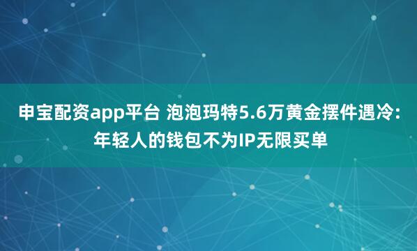 申宝配资app平台 泡泡玛特5.6万黄金摆件遇冷: 年轻人的钱包不为IP无限买单