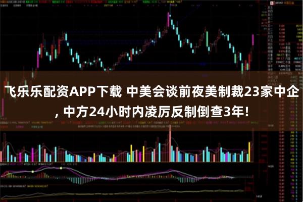 飞乐乐配资APP下载 中美会谈前夜美制裁23家中企, 中方24小时内凌厉反制倒查3年!