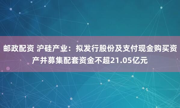 邮政配资 沪硅产业：拟发行股份及支付现金购买资产并募集配套资金不超21.05亿元