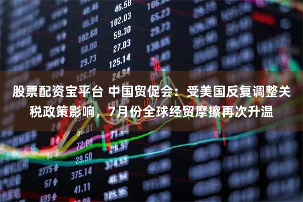 股票配资宝平台 中国贸促会：受美国反复调整关税政策影响，7月份全球经贸摩擦再次升温