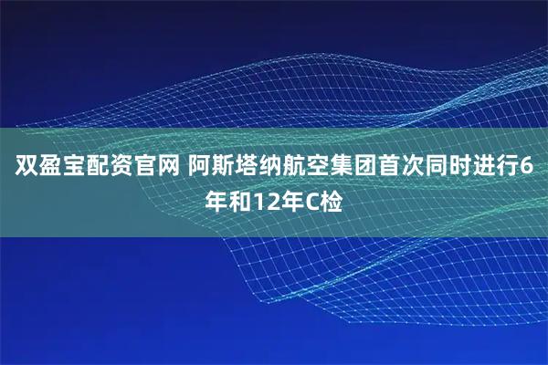 双盈宝配资官网 阿斯塔纳航空集团首次同时进行6年和12年C检