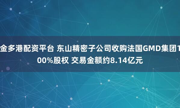 金多港配资平台 东山精密子公司收购法国GMD集团100%股权 交易金额约8.14亿元