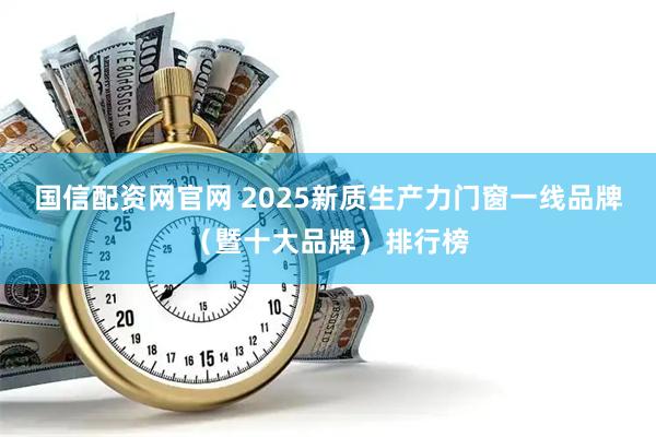 国信配资网官网 2025新质生产力门窗一线品牌（暨十大品牌）排行榜