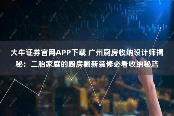大牛证券官网APP下载 广州厨房收纳设计师揭秘：二胎家庭的厨房翻新装修必看收纳秘籍
