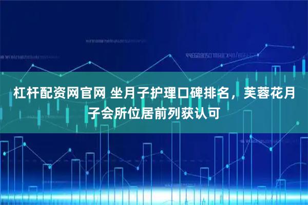 杠杆配资网官网 坐月子护理口碑排名，芙蓉花月子会所位居前列获认可