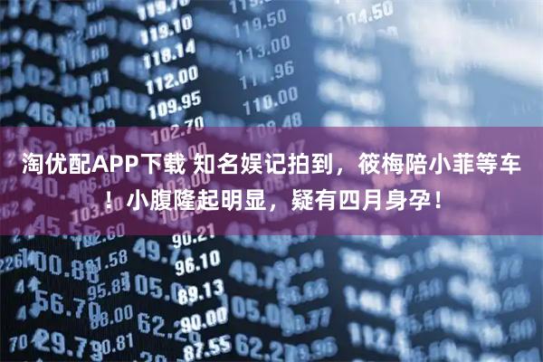 淘优配APP下载 知名娱记拍到，筱梅陪小菲等车！小腹隆起明显，疑有四月身孕！