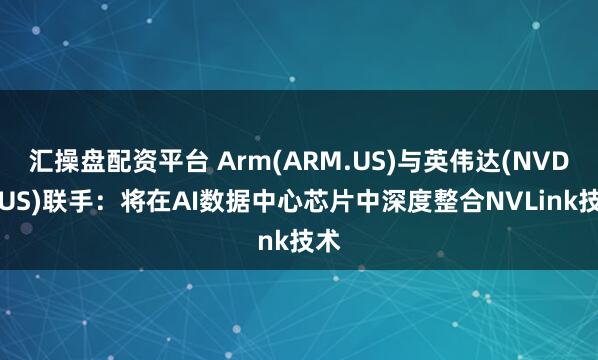 汇操盘配资平台 Arm(ARM.US)与英伟达(NVDA.US)联手：将在AI数据中心芯片中深度整合NVLink技术