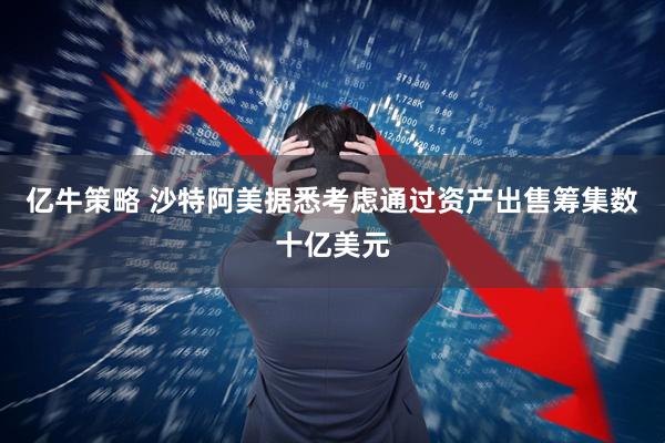 亿牛策略 沙特阿美据悉考虑通过资产出售筹集数十亿美元