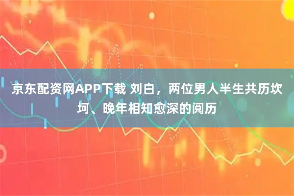 京东配资网APP下载 刘白，两位男人半生共历坎坷、晚年相知愈深的阅历