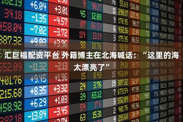 汇巨福配资平台 外籍博主在北海喊话：“这里的海太漂亮了”