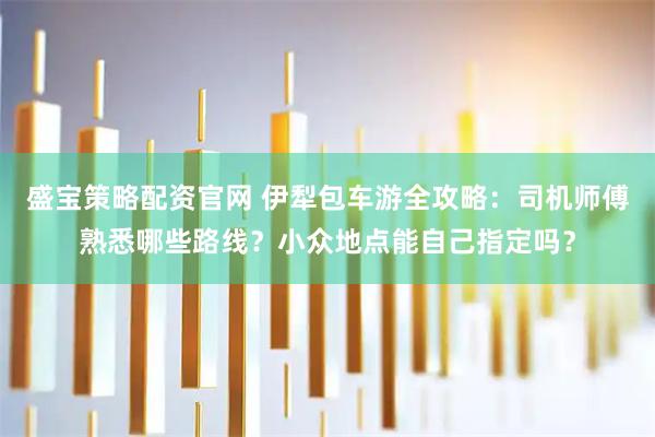 盛宝策略配资官网 伊犁包车游全攻略：司机师傅熟悉哪些路线？小众地点能自己指定吗？