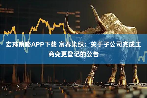 宏琳策略APP下载 富春染织：关于子公司完成工商变更登记的公告