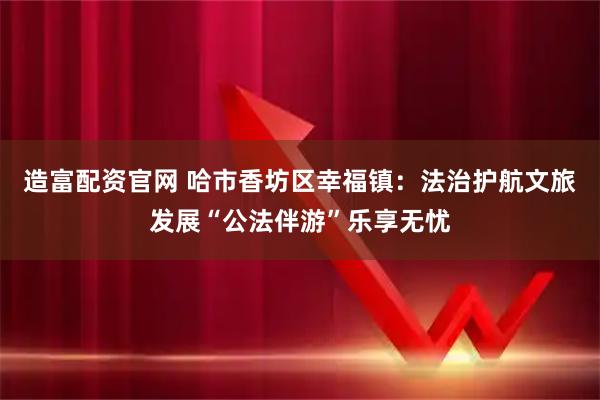 造富配资官网 哈市香坊区幸福镇：法治护航文旅发展“公法伴游”乐享无忧