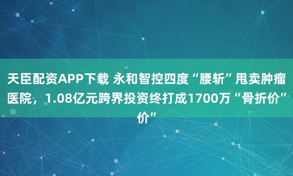 天臣配资APP下载 永和智控四度“腰斩”甩卖肿瘤医院，1.08亿元跨界投资终打成1700万“骨折价”
