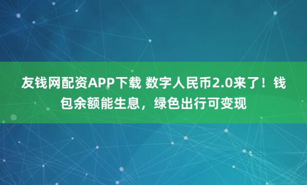 友钱网配资APP下载 数字人民币2.0来了！钱包余额能生息，绿色出行可变现