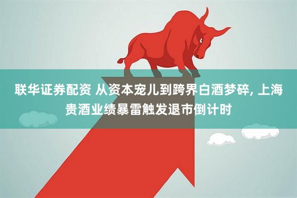 联华证券配资 从资本宠儿到跨界白酒梦碎, 上海贵酒业绩暴雷触发退市倒计时