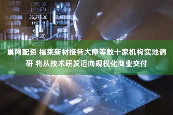 巢网配资 福莱新材接待大摩等数十家机构实地调研 将从技术研发迈向规模化商业交付