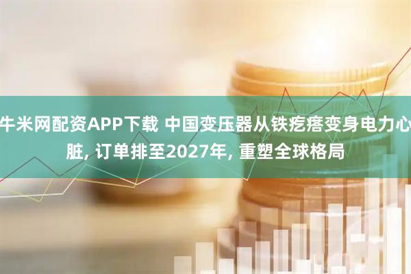 牛米网配资APP下载 中国变压器从铁疙瘩变身电力心脏, 订单排至2027年, 重塑全球格局