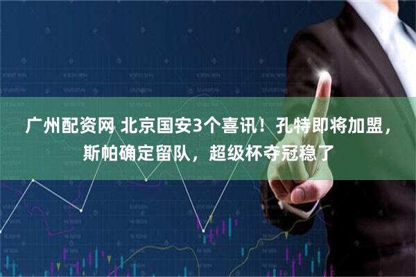 广州配资网 北京国安3个喜讯！孔特即将加盟，斯帕确定留队，超级杯夺冠稳了