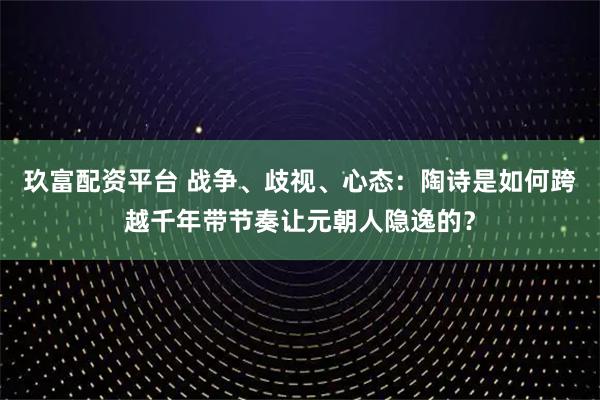 玖富配资平台 战争、歧视、心态：陶诗是如何跨越千年带节奏让元朝人隐逸的？
