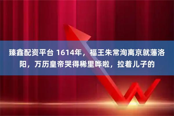 臻鑫配资平台 1614年，福王朱常洵离京就藩洛阳，万历皇帝哭得稀里哗啦，拉着儿子的