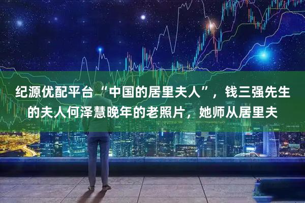 纪源优配平台 “中国的居里夫人”，钱三强先生的夫人何泽慧晚年的老照片，她师从居里夫