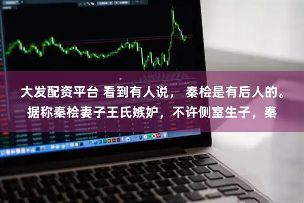 大发配资平台 看到有人说， 秦桧是有后人的。据称秦桧妻子王氏嫉妒，不许侧室生子，秦