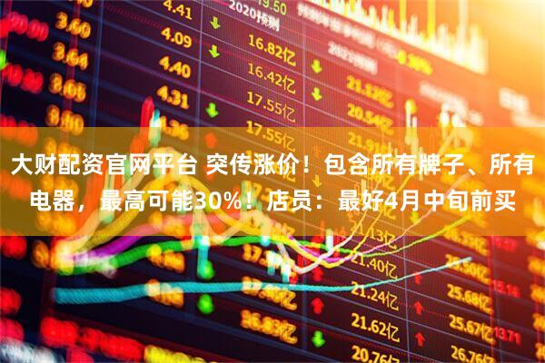 大财配资官网平台 突传涨价！包含所有牌子、所有电器，最高可能30%！店员：最好4月中旬前买