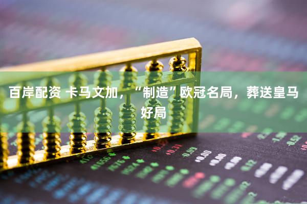 百岸配资 卡马文加，“制造”欧冠名局，葬送皇马好局