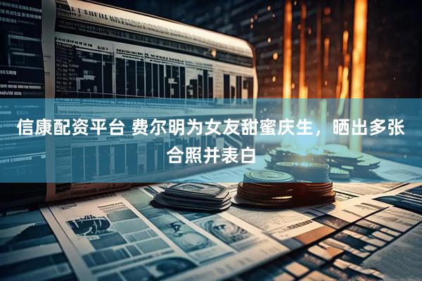信康配资平台 费尔明为女友甜蜜庆生，晒出多张合照并表白