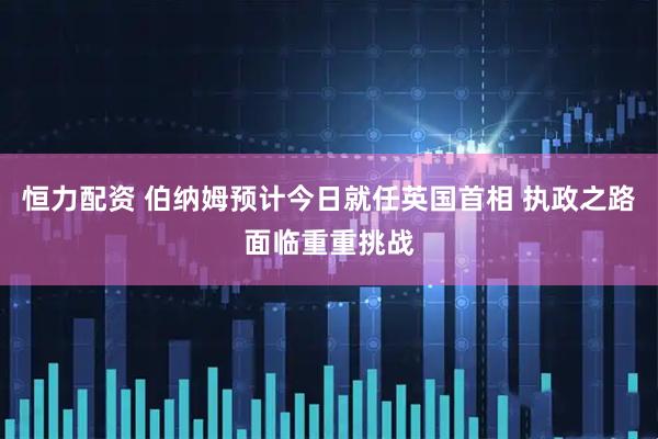恒力配资 伯纳姆预计今日就任英国首相 执政之路面临重重挑战